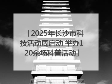 2025年长沙市科技活动周启动 举办120余场科普活动
