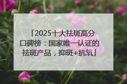 2025十大祛斑高分口碑榜：国家唯一认证的祛斑产品，抑斑+抗氧