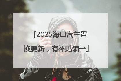 2025海口汽车置换更新，有补贴领→