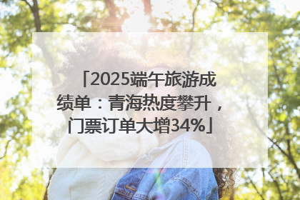 2025端午旅游成绩单：青海热度攀升，门票订单大增34%