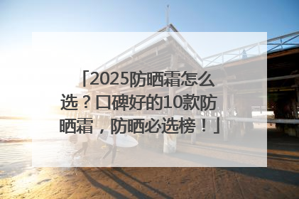 2025防晒霜怎么选？口碑好的10款防晒霜，防晒必选榜！
