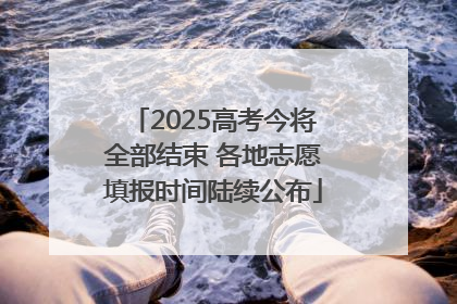 2025高考今将全部结束 各地志愿填报时间陆续公布
