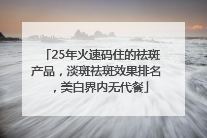 25年火速码住的祛斑产品，淡斑祛斑效果排名，美白界内无代餐