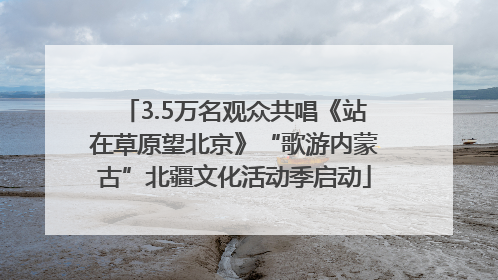 3.5万名观众共唱《站在草原望北京》“歌游内蒙古”北疆文化活动季启动