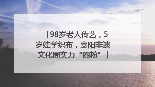 98岁老人传艺，5岁娃学织布，襄阳非遗文化周实力“圈粉”